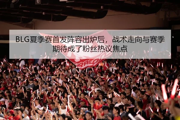 BLG夏季赛首发阵容出炉后，战术走向与赛季期待成了粉丝热议焦点